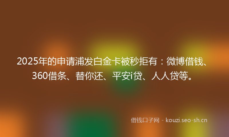 2025年的申请浦发白金卡被秒拒有：微博借钱、360借条、替你还、平安i贷、人人贷等。