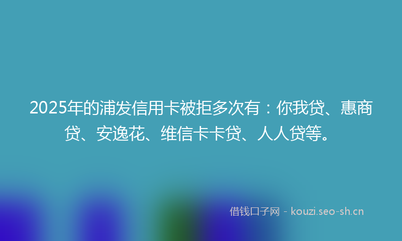 2025年的浦发信用卡被拒多次有：你我贷、惠商贷、安逸花、维信卡卡贷、人人贷等。