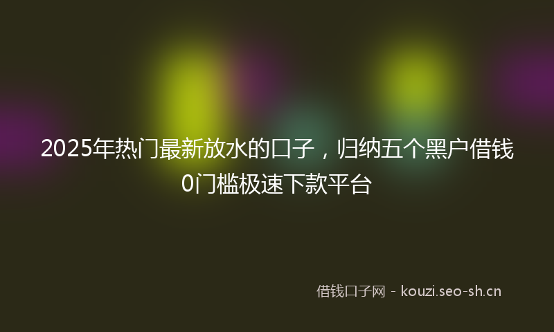 2025年热门最新放水的口子，归纳五个黑户借钱0门槛极速下款平台
