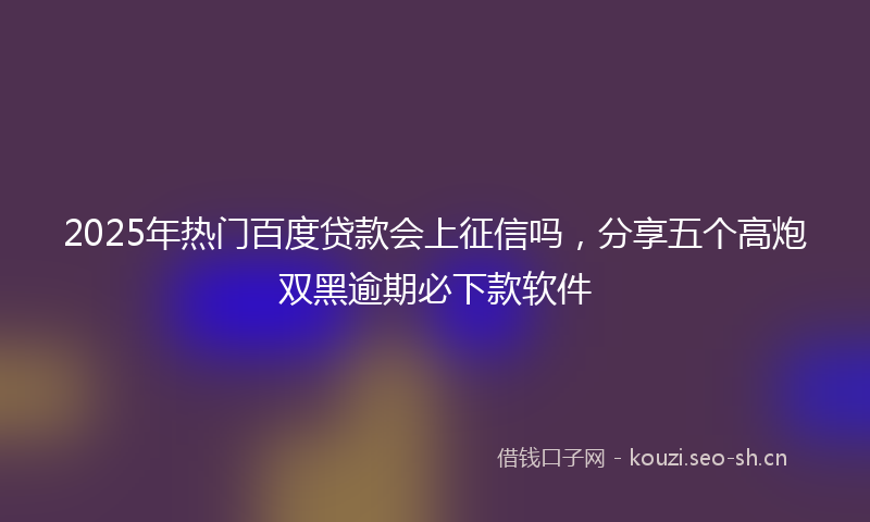 2025年热门百度贷款会上征信吗，分享五个高炮双黑逾期必下款软件