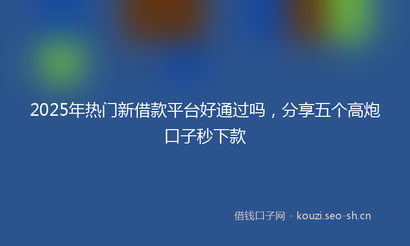 2025年热门新借款平台好通过吗，分享五个高炮口子秒下款