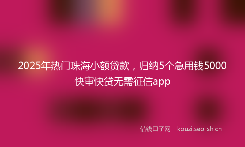 2025年热门珠海小额贷款，归纳5个急用钱5000快审快贷无需征信app