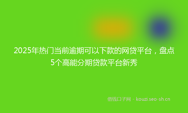 2025年热门当前逾期可以下款的网贷平台,盘点5个高能分期贷款平台新秀