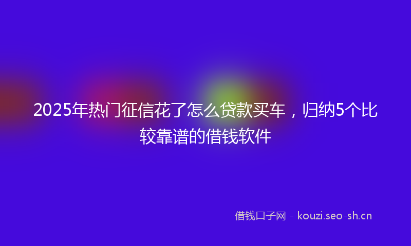 2025年热门征信花了怎么贷款买车,归纳5个比较靠谱的借钱软件