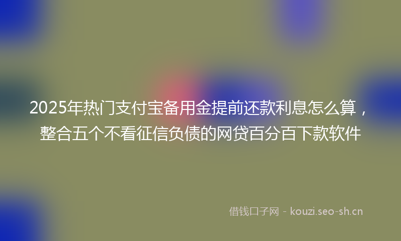 2025年热门支付宝备用金提前还款利息怎么算，整合五个不看征信负债的网贷百分百下款软件