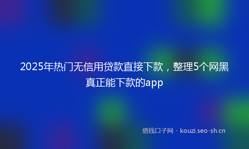 2025年热门无信用贷款直接下款，整理5个网黑真正能下款的app