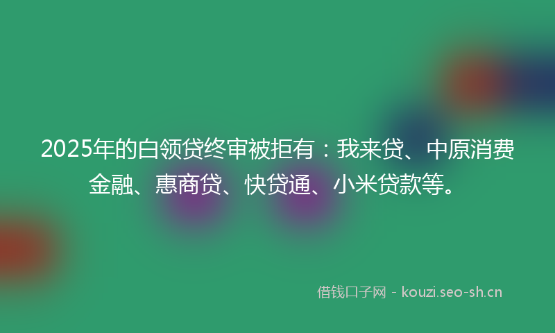 2025年的白领贷终审被拒有：我来贷、中原消费金融、惠商贷、快贷通、小米贷款等。