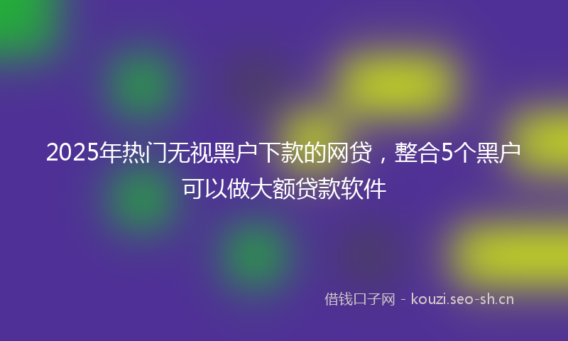 2025年热门无视黑户下款的网贷，整合5个黑户可以做大额贷款软件