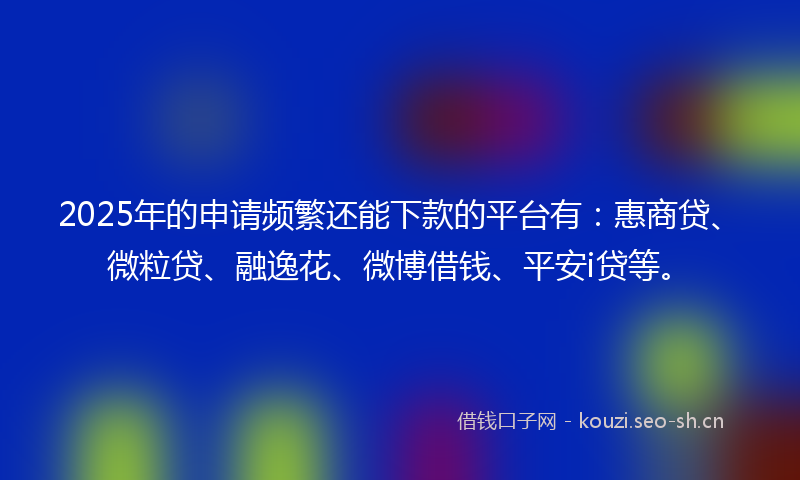 2025年的申请频繁还能下款的平台有：惠商贷、微粒贷、融逸花、微博借钱、平安i贷等。