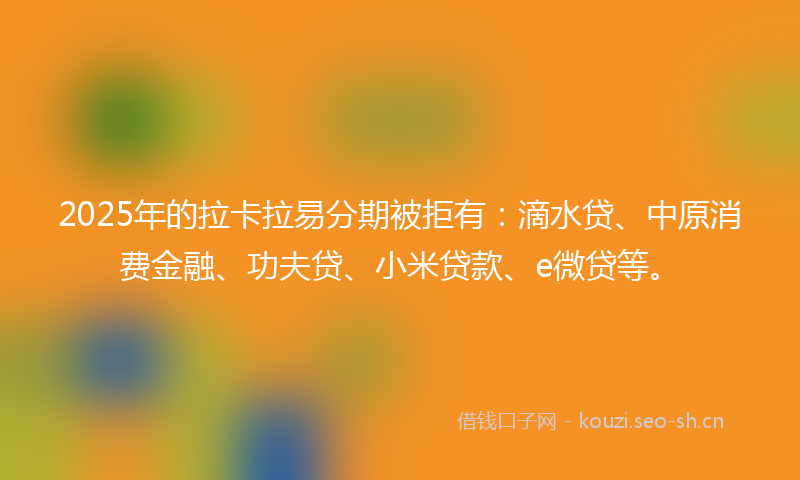 2025年的拉卡拉易分期被拒有：滴水贷、中原消费金融、功夫贷、小米贷款、e微贷等。