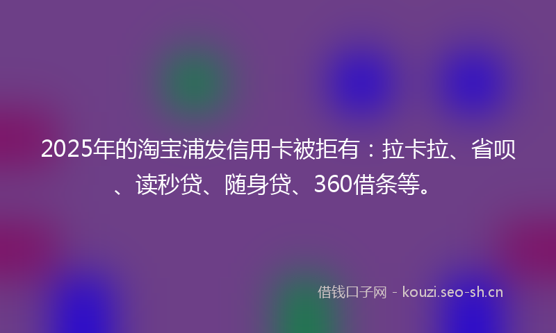 2025年的淘宝浦发信用卡被拒有：拉卡拉、省呗、读秒贷、随身贷、360借条等。