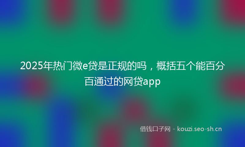 2025年热门微e贷是正规的吗，概括五个能百分百通过的网贷app