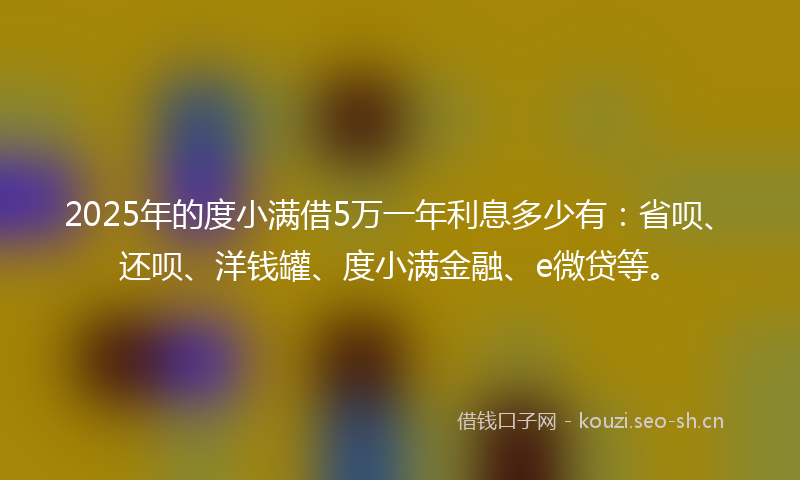 2025年的度小满借5万一年利息多少有：省呗、还呗、洋钱罐、度小满金融、e微贷等。