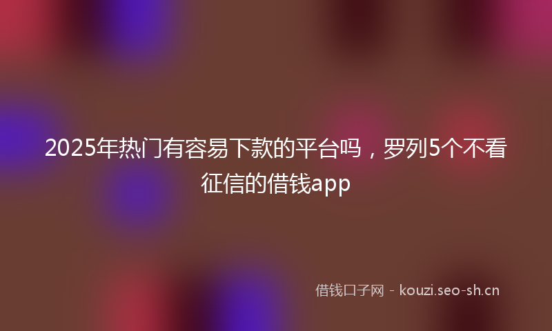 2025年热门有容易下款的平台吗，罗列5个不看征信的借钱app