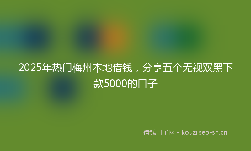 2025年热门梅州本地借钱，分享五个无视双黑下款5000的口子