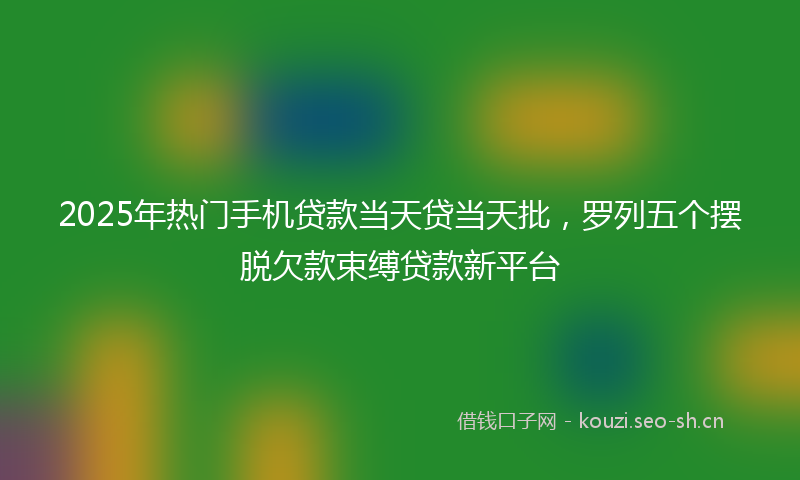 2025年热门手机贷款当天贷当天批，罗列五个摆脱欠款束缚贷款新平台