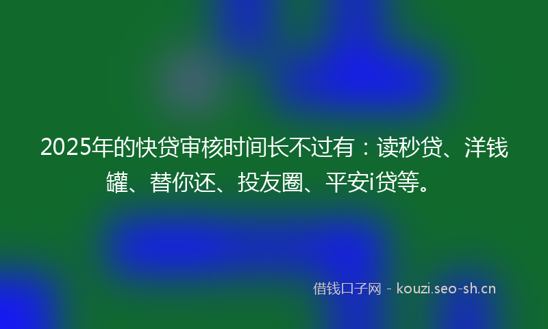 2025年的快贷审核时间长不过有：读秒贷、洋钱罐、替你还、投友圈、平安i贷等。