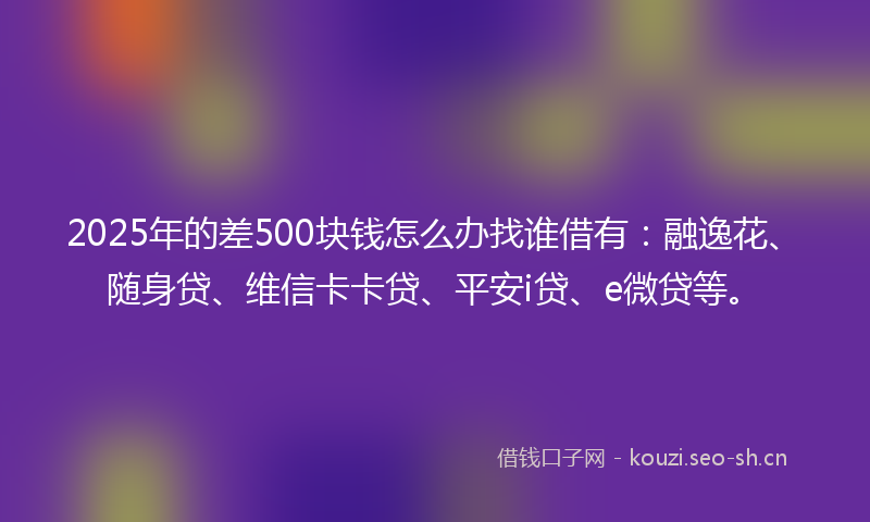 2025年的差500块钱怎么办找谁借有：融逸花、随身贷、维信卡卡贷、平安i贷、e微贷等。