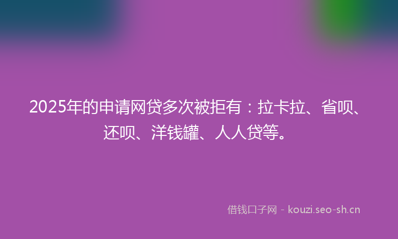 2025年的申请网贷多次被拒有：拉卡拉、省呗、还呗、洋钱罐、人人贷等。