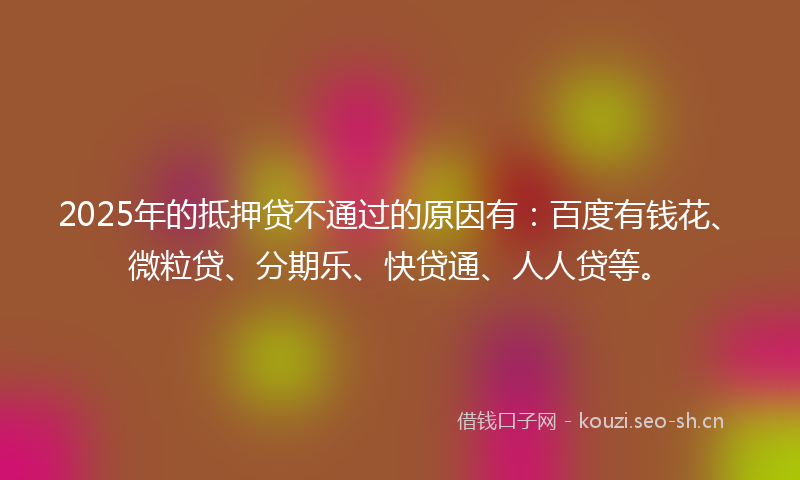 2025年的抵押贷不通过的原因有：百度有钱花、微粒贷、分期乐、快贷通、人人贷等。