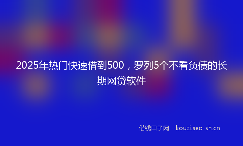 2025年热门快速借到500，罗列5个不看负债的长期网贷软件
