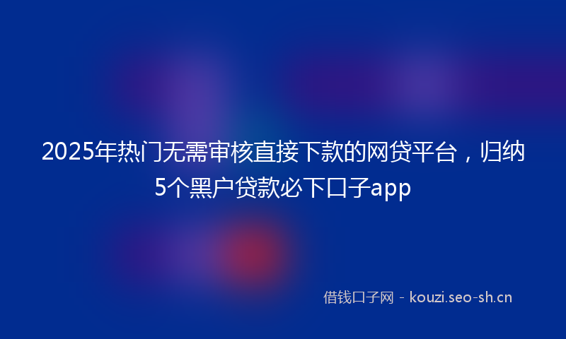 2025年热门无需审核直接下款的网贷平台,归纳5个黑户贷款必下口子app