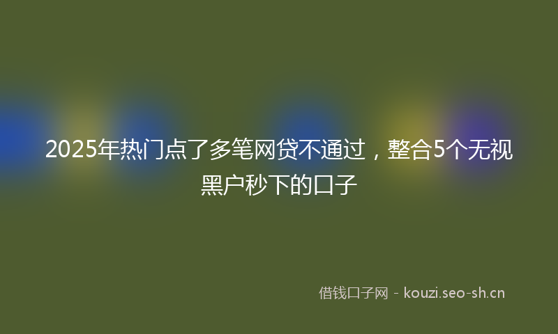 2025年热门点了多笔网贷不通过，整合5个无视黑户秒下的口子