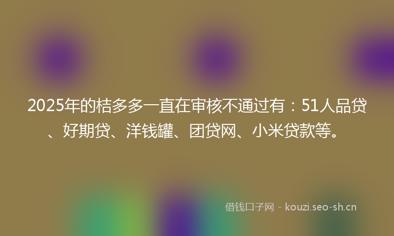 2025年的桔多多一直在审核不通过有：51人品贷、好期贷、洋钱罐、团贷网、小米贷款等。