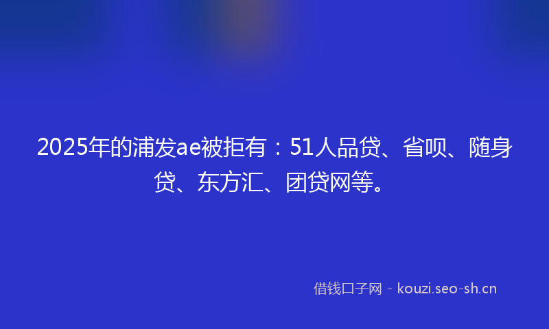 2025年的浦发ae被拒有：51人品贷、省呗、随身贷、东方汇、团贷网等。