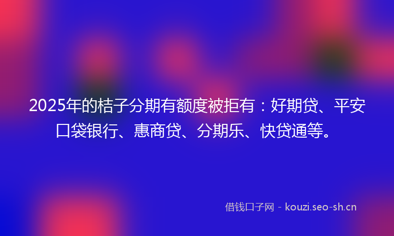 2025年的桔子分期有额度被拒有：好期贷、平安口袋银行、惠商贷、分期乐、快贷通等。