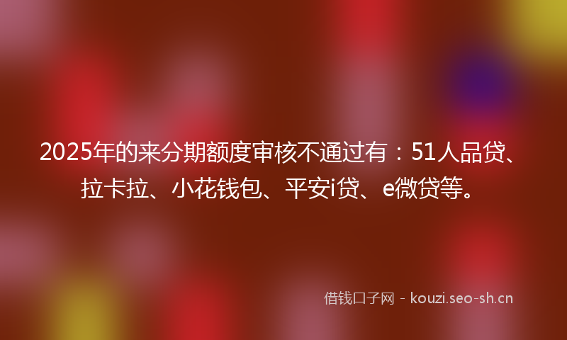 2025年的来分期额度审核不通过有:51人品贷、拉卡拉、小花钱包、平安i贷、e微贷等。