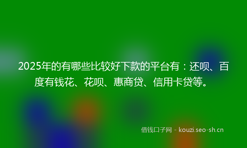 2025年的有哪些比较好下款的平台有：还呗、百度有钱花、花呗、惠商贷、信用卡贷等。