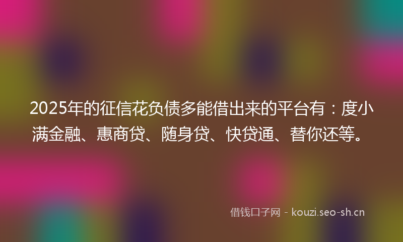 2025年的征信花负债多能借出来的平台有：度小满金融、惠商贷、随身贷、快贷通、替你还等。