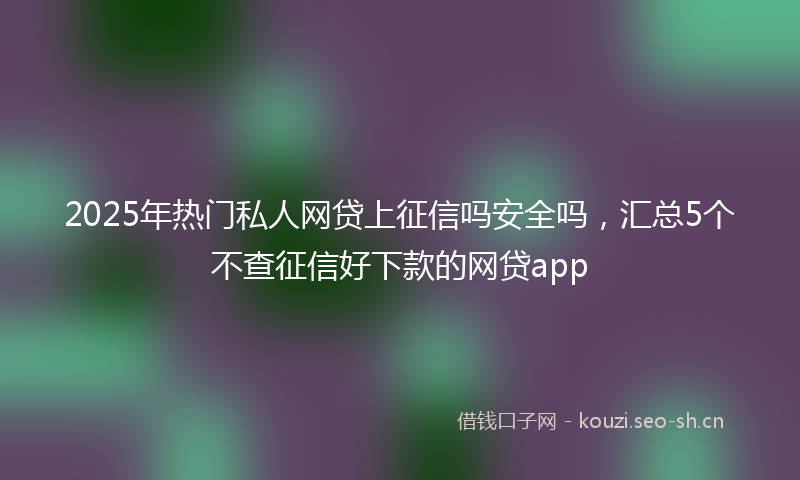 2025年热门私人网贷上征信吗安全吗，汇总5个不查征信好下款的网贷app
