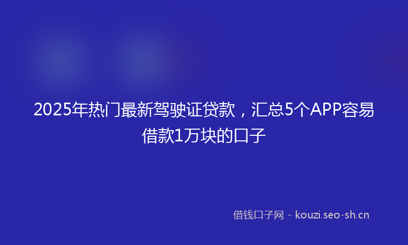 2025年热门最新驾驶证贷款,汇总5个APP容易借款1万块的口子