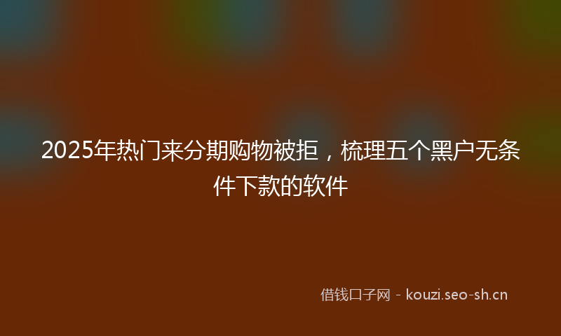 2025年热门来分期购物被拒，梳理五个黑户无条件下款的软件