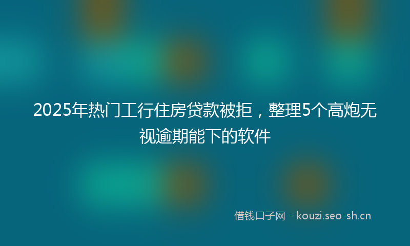 2025年热门工行住房贷款被拒，整理5个高炮无视逾期能下的软件