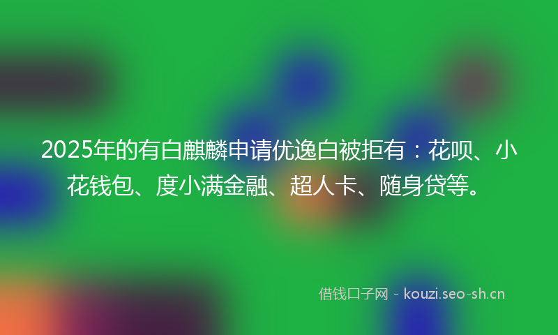 2025年的有白麒麟申请优逸白被拒有：花呗、小花钱包、度小满金融、超人卡、随身贷等。