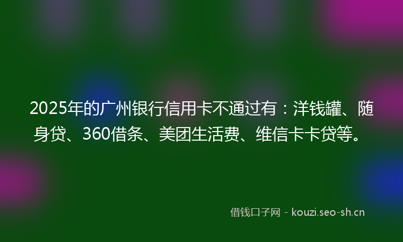 2025年的广州银行信用卡不通过有：洋钱罐、随身贷、360借条、美团生活费、维信卡卡贷等。