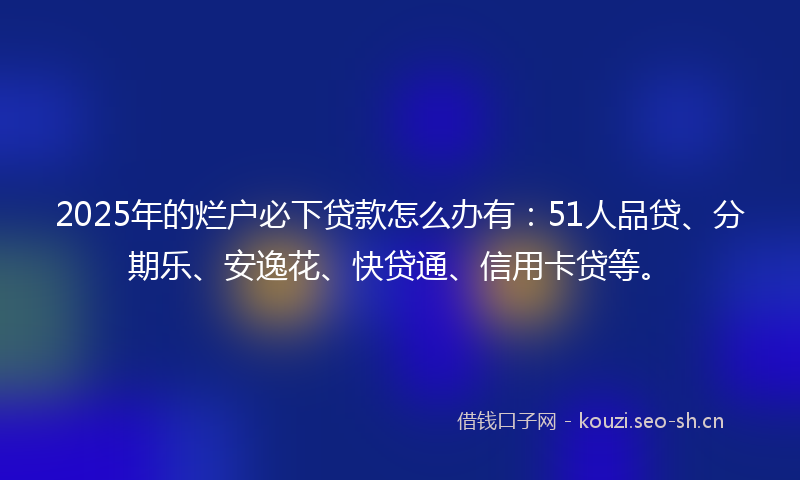 2025年的烂户必下贷款怎么办有：51人品贷、分期乐、安逸花、快贷通、信用卡贷等。