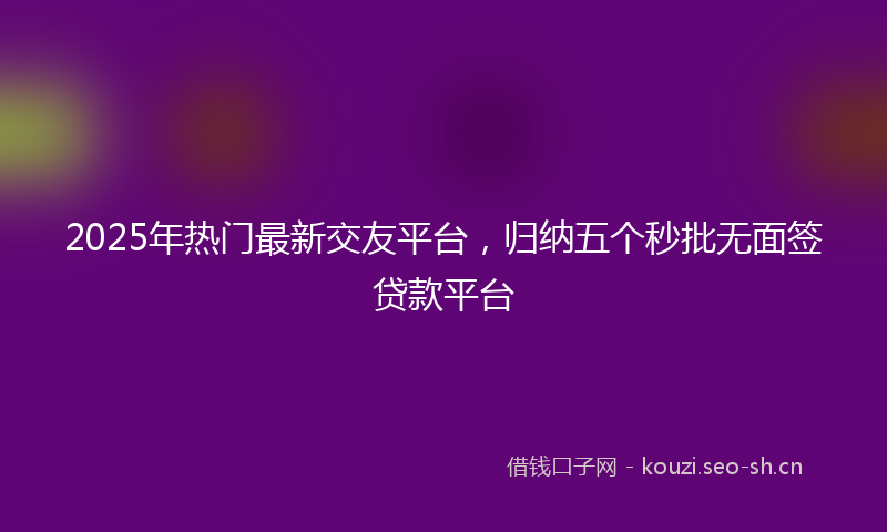 2025年热门最新交友平台，归纳五个秒批无面签贷款平台