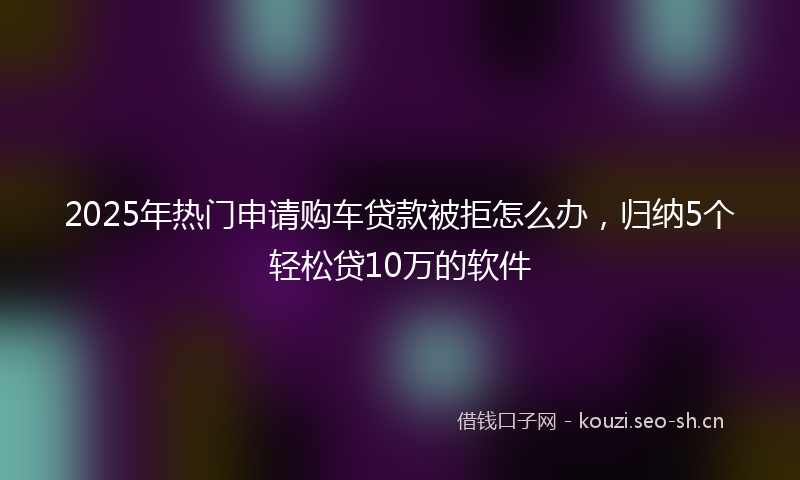 2025年热门申请购车贷款被拒怎么办，归纳5个轻松贷10万的软件