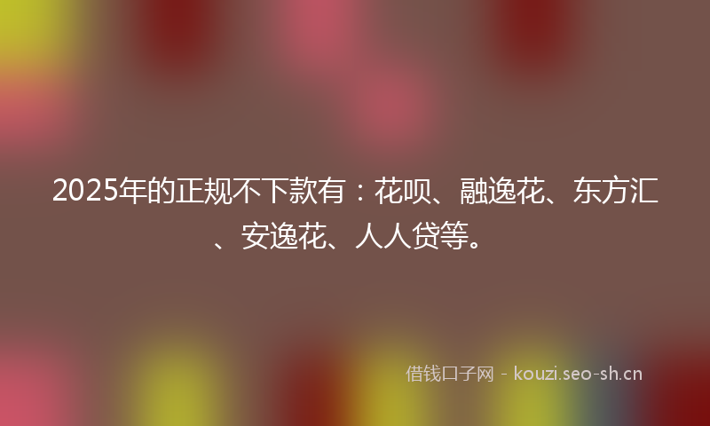 2025年的正规不下款有：花呗、融逸花、东方汇、安逸花、人人贷等。