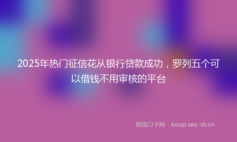 2025年热门征信花从银行贷款成功，罗列五个可以借钱不用审核的平台