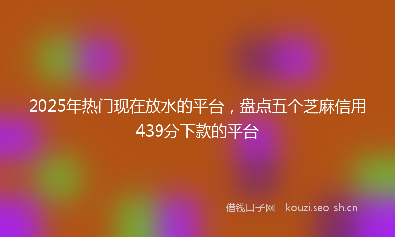 2025年热门现在放水的平台，盘点五个芝麻信用439分下款的平台