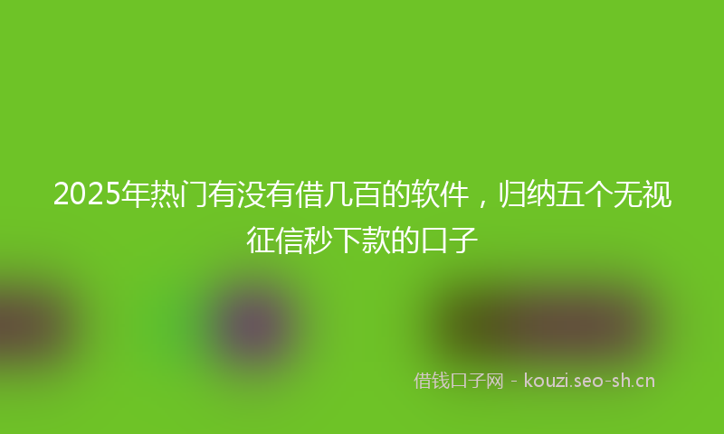 2025年热门有没有借几百的软件，归纳五个无视征信秒下款的口子