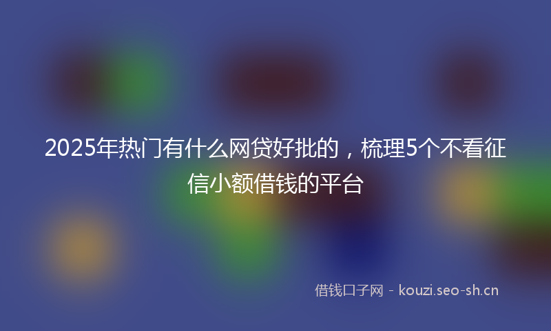 2025年热门有什么网贷好批的，梳理5个不看征信小额借钱的平台