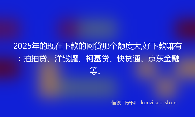 2025年的现在下款的网贷那个额度大,好下款嘛有:拍拍贷、洋钱罐、柯基贷、快贷通、京东金融等。