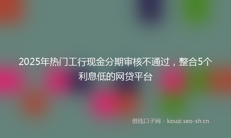 2025年热门工行现金分期审核不通过，整合5个利息低的网贷平台