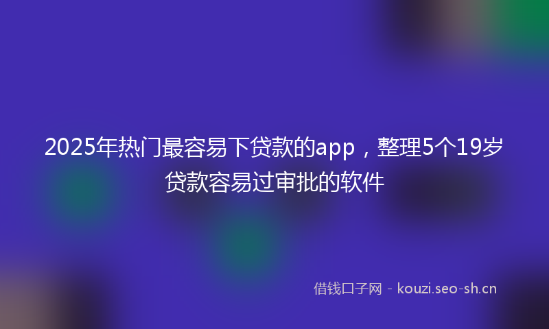 2025年热门最容易下贷款的app，整理5个19岁贷款容易过审批的软件